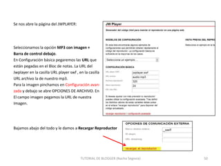 Se nos abre la página del JWPLAYER:

Seleccionamos la opción MP3 con imagen +
Barra de control debajo.
En Configuración básica pegaremos las URL que
están pegadas en el Bloc de notas. La URL del
Jwplayer en la casilla URL player swf , en la casilla
URL archivo la de nuestro mp3.
Para la imagen pinchamos en Configuración avanzada y debajo se abre OPCIONES DE ARCHIVO. En
El campo imagen pegamos la URL de nuestra
Imagen.

Bajamos abajo del todo y le damos a Recargar Reproductor

TUTORIAL DE BLOGGER (Nacho Segovia)

50

 