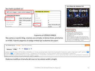 Nos habrá quedado así:

Copiamos el CÓDIGO EMBED
Nos vamos a nuestro blog, creamos una entrada, le damos título, pinchamos
en HTML Y dentro pegamos el código embed que acabamos de copiar:

Podemos modificar el tamaño del visor en los valores width y height.

TUTORIAL DE BLOGGER (Nacho Segovia)

51

 