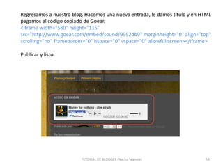 Regresamos a nuestro blog. Hacemos una nueva entrada, le damos título y en HTML
pegamos el código copiado de Goear.
<iframe width="580" height="115"
src="http://www.goear.com/embed/sound/9952db9" marginheight="0" align="top"
scrolling="no" frameborder="0" hspace="0" vspace="0" allowfullscreen></iframe>
Publicar y listo

TUTORIAL DE BLOGGER (Nacho Segovia)

54

 