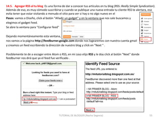 14.5. Agregar RSS al tu blog Es una forma de dar a conocer tus artículos en tu blog (RSS: Really Simple Syndication).
Además de eso, es muy cómodo suscribirse y cuando se publique una nueva entrada tu cliente RSS te alertara, eso
evita tener que estar visitando a menudo el sitio para ver si hay o no algo nuevo en el
Pasos: vamos a Diseño, click al botón "Añadir un gadget" y en la ventana que nos sale buscamos y
elegimos el gadget Feed.
Se abre la ventana para "Configurar feed"
Dejando momentáneamente esta ventana,
nos vamos a la página http://feedburner.google.com donde nos logearemos con nuestra cuenta gmail
y creamos un feed escribiendo la dirección de nuestro blog y click en "Next " .
Posiblemente te de a escoger entre Atom o RSS, en mi caso elijo RSS y le doy click al botón "Next" donde
feedburner nos dirá que ya el feed fue verificado .

TUTORIAL DE BLOGGER (Nacho Segovia)

55

 