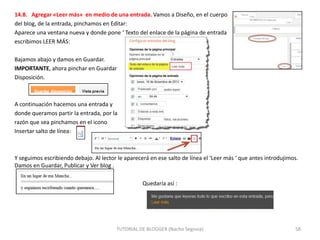 14.8. Agregar «Leer más» en medio de una entrada. Vamos a Diseño, en el cuerpo
del blog, de la entrada, pinchamos en Editar:
Aparece una ventana nueva y donde pone ‘ Texto del enlace de la página de entrada
escribimos LEER MÁS:
Bajamos abajo y damos en Guardar.
IMPORTANTE, ahora pinchar en Guardar
Disposición.

A continuación hacemos una entrada y
donde queramos partir la entrada, por la
razón que sea pinchamos en el icono
Insertar salto de línea:

Y seguimos escribiendo debajo. Al lector le aparecerá en ese salto de línea el ‘Leer más ‘ que antes introdujimos.
Damos en Guardar, Publicar y Ver blog .

Quedaría así :

TUTORIAL DE BLOGGER (Nacho Segovia)

58

 