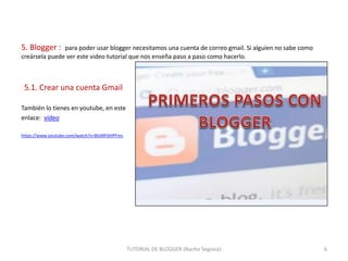 5. Blogger :

para poder usar blogger necesitamos una cuenta de correo gmail. Si alguien no sabe como
creársela puede ver este video tutorial que nos enseña paso a paso como hacerlo.

5.1. Crear una cuenta Gmail
También lo tienes en youtube, en este
enlace: vídeo
https://www.youtube.com/watch?v=BloMF6HPFms

TUTORIAL DE BLOGGER (Nacho Segovia)

6

 