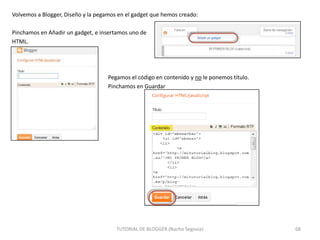 Volvemos a Blogger, Diseño y la pegamos en el gadget que hemos creado:
Pinchamos en Añadir un gadget, e insertamos uno de
HTML.

Pegamos el código en contenido y no le ponemos título.
Pinchamos en Guardar

TUTORIAL DE BLOGGER (Nacho Segovia)

68

 