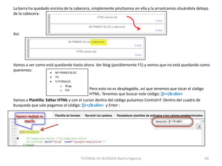 La barra ha quedado encima de la cabecera, simplemente pinchamos en ella y la arrastramos situándola debajo
de la cabecera:

Así:

Vamos a ver como está quedando hasta ahora. Ver blog (posiblemente F5) y vemos que no está quedando como
queremos:

Pero esto no es desplegable, así que tenemos que tocar el código
HTML. Tenemos que buscar este código: ]]></b:skin>
Vamos a Plantilla: Editar HTML y con el cursor dentro del código pulsamos Control+F. Dentro del cuadro de
busqueda que sale pegamos el código: ]]></b:skin> y Enter :

TUTORIAL DE BLOGGER (Nacho Segovia)

69

 