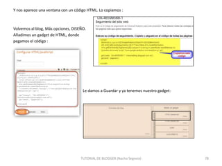Y nos aparece una ventana con un código HTML. Lo copiamos :

Volvemos al blog, Más opciones, DISEÑO.
Añadimos un gadget de HTML, donde
pegamos el código :

Le damos a Guardar y ya tenemos nuestro gadget:

TUTORIAL DE BLOGGER (Nacho Segovia)

78

 