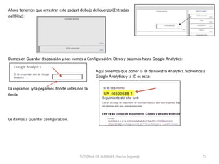 Ahora tenemos que arrastrar este gadget debajo del cuerpo (Entradas
del blog):

Damos en Guardar disposición y nos vamos a Configuración: Otros y bajamos hasta Google Analytics:
Aquí tenemos que poner la ID de nuestro Analytics. Volvemos a
Google Analytics y la ID es esta:

La copiamos y la pegamos donde antes nos la
Pedía.

Le damos a Guardar configuración.

TUTORIAL DE BLOGGER (Nacho Segovia)

79

 