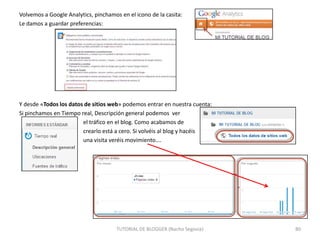 Volvemos a Google Analytics, pinchamos en el icono de la casita:
Le damos a guardar preferencias:

Y desde «Todos los datos de sitios web» podemos entrar en nuestra cuenta:
Si pinchamos en Tiempo real, Descripción general podemos ver
el tráfico en el blog. Como acabamos de
crearlo está a cero. Si volvéis al blog y hacéis
una visita veréis movimiento….

TUTORIAL DE BLOGGER (Nacho Segovia)

80

 