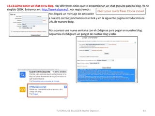 14.13.Cómo poner un chat en tu blog. Hay diferentes sitios que te proporcionan un chat gratuito para tu blog. Yo he
elegido CBOX. Entramos en: http://www.cbox.ws/ , nos registramos :
Nos llegará un mensaje de activación
a nuestro correo; pinchamos en el link y en la siguiente página introducimos la
URL de nuestro blog.
Nos aparece una nueva ventana con el código ya para pegar en nuestro blog.
Copiamos el código en un gadget de nuetro blog y listo.

TUTORIAL DE BLOGGER (Nacho Segovia)

83

 