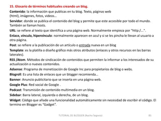 15. Glosario de términos habituales creando un blog.
Contenido: la información que publicas en tu blog. Texto, páginas web
(html), imágenes, fotos, videos…
Servidor: donde se publica el contenido del blog y permite que este accesible por todo el mundo.
También se llaman hosts.
URL: se refiere al texto que identifica a una página web. Normalmente empieza por "http:/...".
Enlace, vínculo, hipervínculo: normalmente aparecen en azul y si se les pincha le llevan al usuario a
otra página.
Post: se refiere a la publicación de un artículo o entrada nueva en un blog
Template: es la platilla o diseño gráfico más otros atributos (enlaces y otros recursos en las barras
laterales).
RSS /Atom. Métodos de sindicación de contenidos que permiten la informar a los interesados de su
actualización o nuevos contenidos.
Adsense: Programa de monetización de Google Inc para propietarios de blog o webs.
Blogroll: Es una lista de enlaces que un blogger recomienda…
Banner: Anuncio publicitario que se inserta en una página web.
Google Plus: Red social de Google .
Podcast: Transmisión de contenido multimedia en un blog.
Sidebar: Barra lateral, izquierda o derecha, de un blog.
Widget: Código que añade una funcionalidad automáticamente sin necesidad de escribir el código. El
termino en Blogger es “Gadget”.
TUTORIAL DE BLOGGER (Nacho Segovia)

85

 