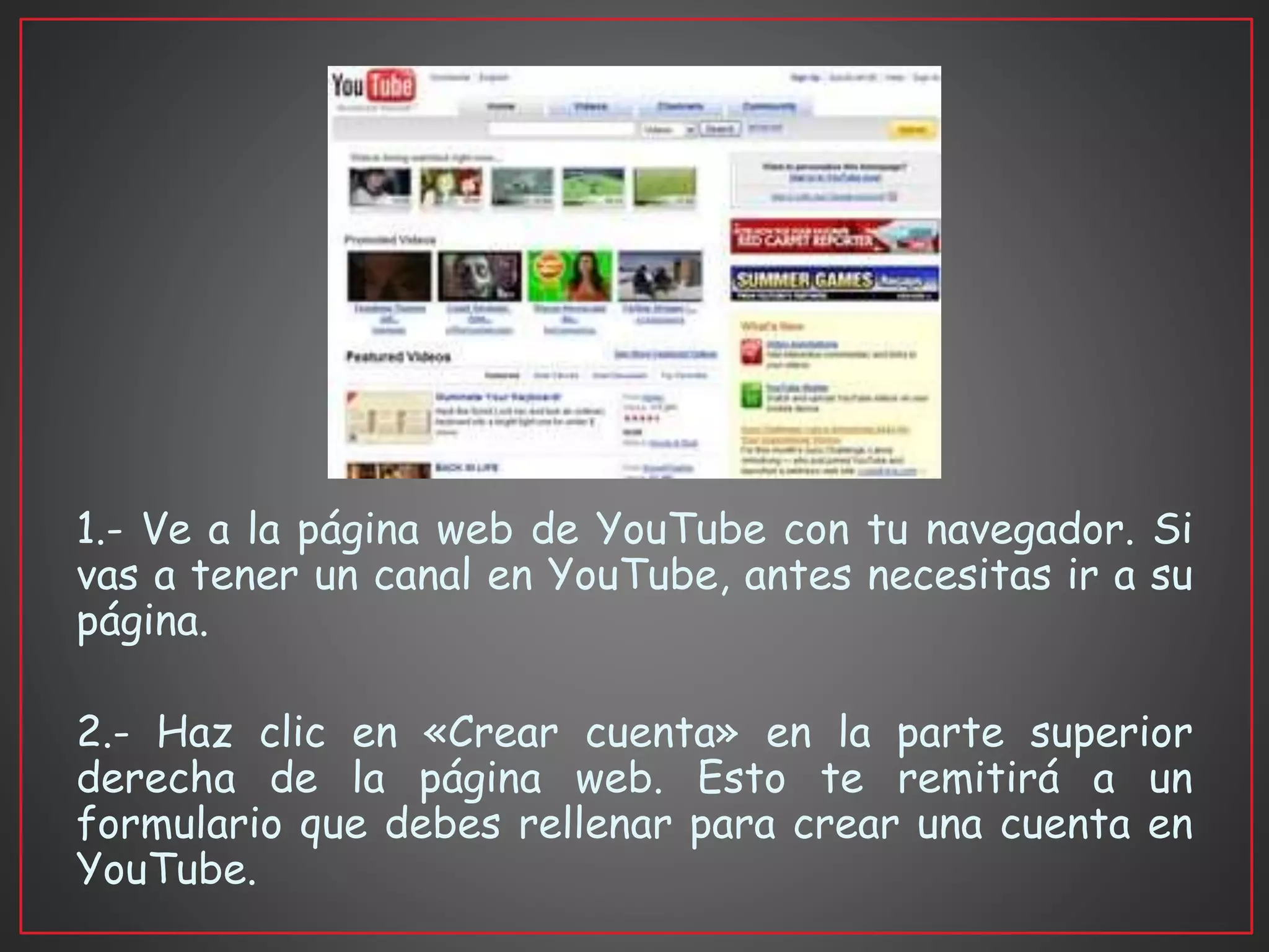 1.- Ve a la página web de YouTube con tu navegador. Si
vas a tener un canal en YouTube, antes necesitas ir a su
página.
2.- Haz clic en «Crear cuenta» en la parte superior
derecha de la página web. Esto te remitirá a un
formulario que debes rellenar para crear una cuenta en
YouTube.
 