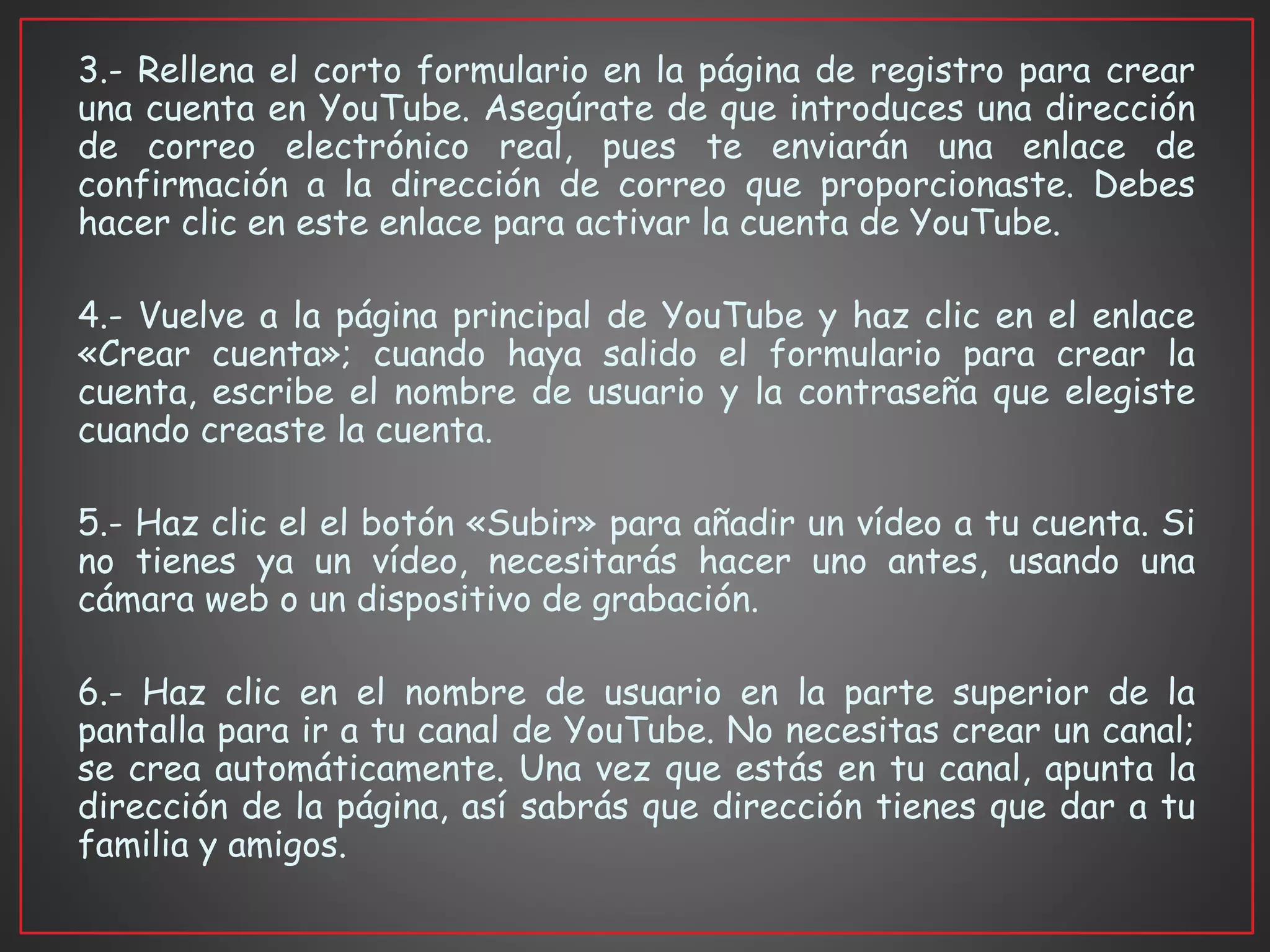 3.- Rellena el corto formulario en la página de registro para crear
una cuenta en YouTube. Asegúrate de que introduces una dirección
de correo electrónico real, pues te enviarán una enlace de
confirmación a la dirección de correo que proporcionaste. Debes
hacer clic en este enlace para activar la cuenta de YouTube.
4.- Vuelve a la página principal de YouTube y haz clic en el enlace
«Crear cuenta»; cuando haya salido el formulario para crear la
cuenta, escribe el nombre de usuario y la contraseña que elegiste
cuando creaste la cuenta.
5.- Haz clic el el botón «Subir» para añadir un vídeo a tu cuenta. Si
no tienes ya un vídeo, necesitarás hacer uno antes, usando una
cámara web o un dispositivo de grabación.
6.- Haz clic en el nombre de usuario en la parte superior de la
pantalla para ir a tu canal de YouTube. No necesitas crear un canal;
se crea automáticamente. Una vez que estás en tu canal, apunta la
dirección de la página, así sabrás que dirección tienes que dar a tu
familia y amigos.
 