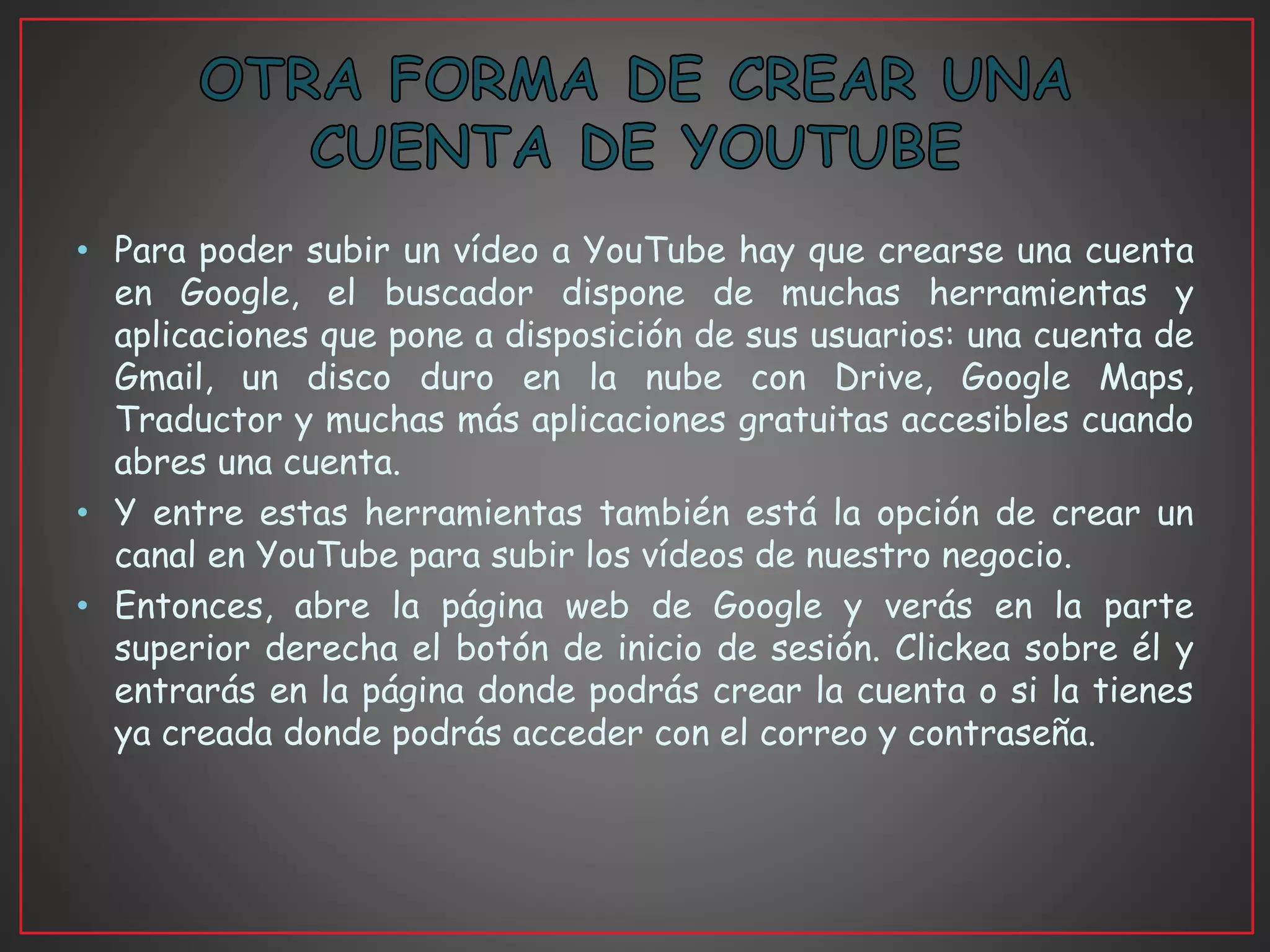 • Para poder subir un vídeo a YouTube hay que crearse una cuenta
en Google, el buscador dispone de muchas herramientas y
aplicaciones que pone a disposición de sus usuarios: una cuenta de
Gmail, un disco duro en la nube con Drive, Google Maps,
Traductor y muchas más aplicaciones gratuitas accesibles cuando
abres una cuenta.
• Y entre estas herramientas también está la opción de crear un
canal en YouTube para subir los vídeos de nuestro negocio.
• Entonces, abre la página web de Google y verás en la parte
superior derecha el botón de inicio de sesión. Clickea sobre él y
entrarás en la página donde podrás crear la cuenta o si la tienes
ya creada donde podrás acceder con el correo y contraseña.
 