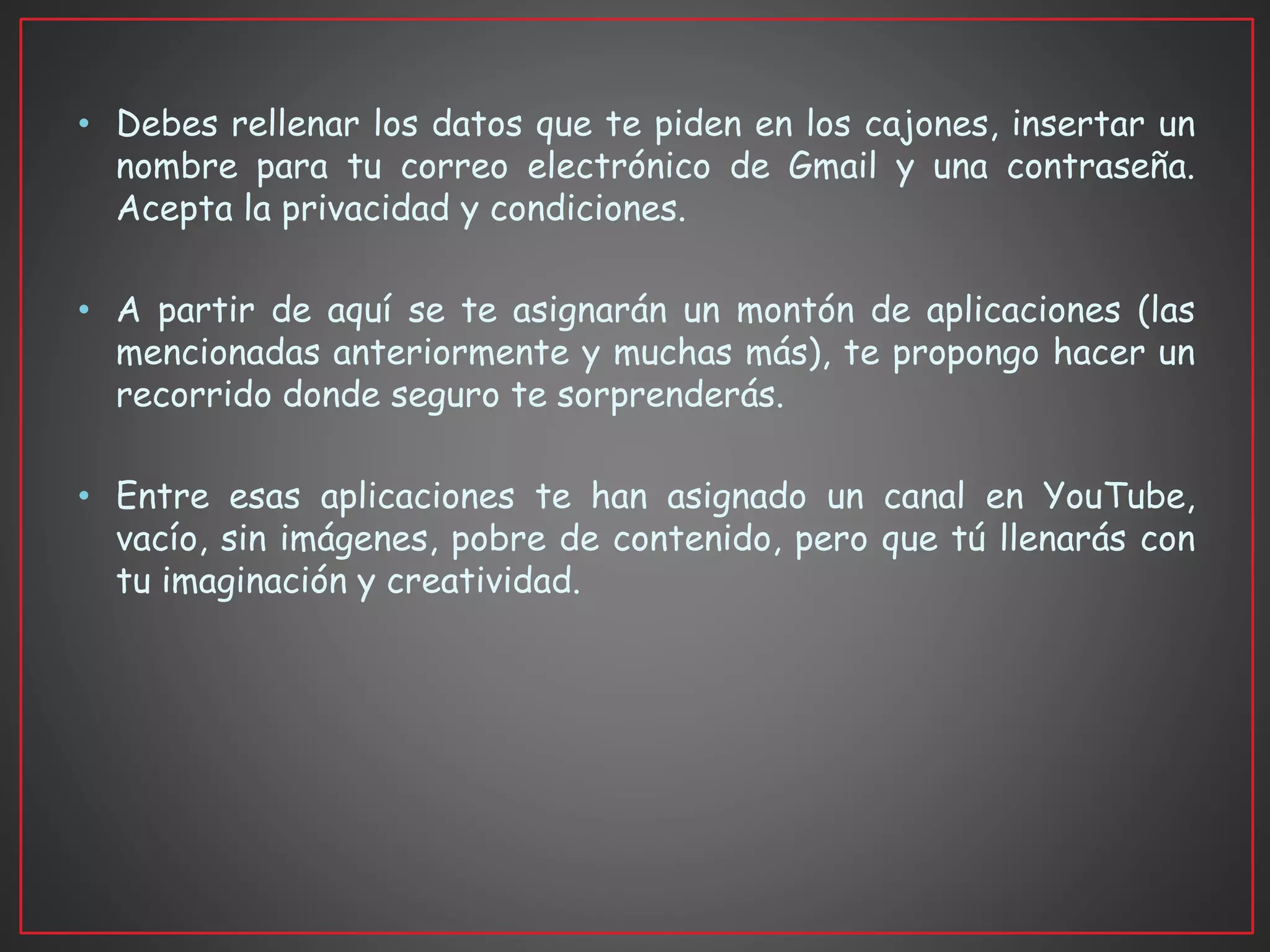• Debes rellenar los datos que te piden en los cajones, insertar un
nombre para tu correo electrónico de Gmail y una contraseña.
Acepta la privacidad y condiciones.
• A partir de aquí se te asignarán un montón de aplicaciones (las
mencionadas anteriormente y muchas más), te propongo hacer un
recorrido donde seguro te sorprenderás.
• Entre esas aplicaciones te han asignado un canal en YouTube,
vacío, sin imágenes, pobre de contenido, pero que tú llenarás con
tu imaginación y creatividad.
 