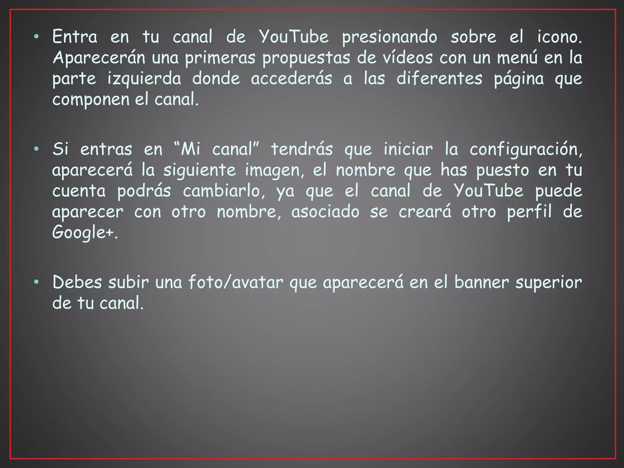 • Entra en tu canal de YouTube presionando sobre el icono.
Aparecerán una primeras propuestas de vídeos con un menú en la
parte izquierda donde accederás a las diferentes página que
componen el canal.
• Si entras en “Mi canal” tendrás que iniciar la configuración,
aparecerá la siguiente imagen, el nombre que has puesto en tu
cuenta podrás cambiarlo, ya que el canal de YouTube puede
aparecer con otro nombre, asociado se creará otro perfil de
Google+.
• Debes subir una foto/avatar que aparecerá en el banner superior
de tu canal.
 