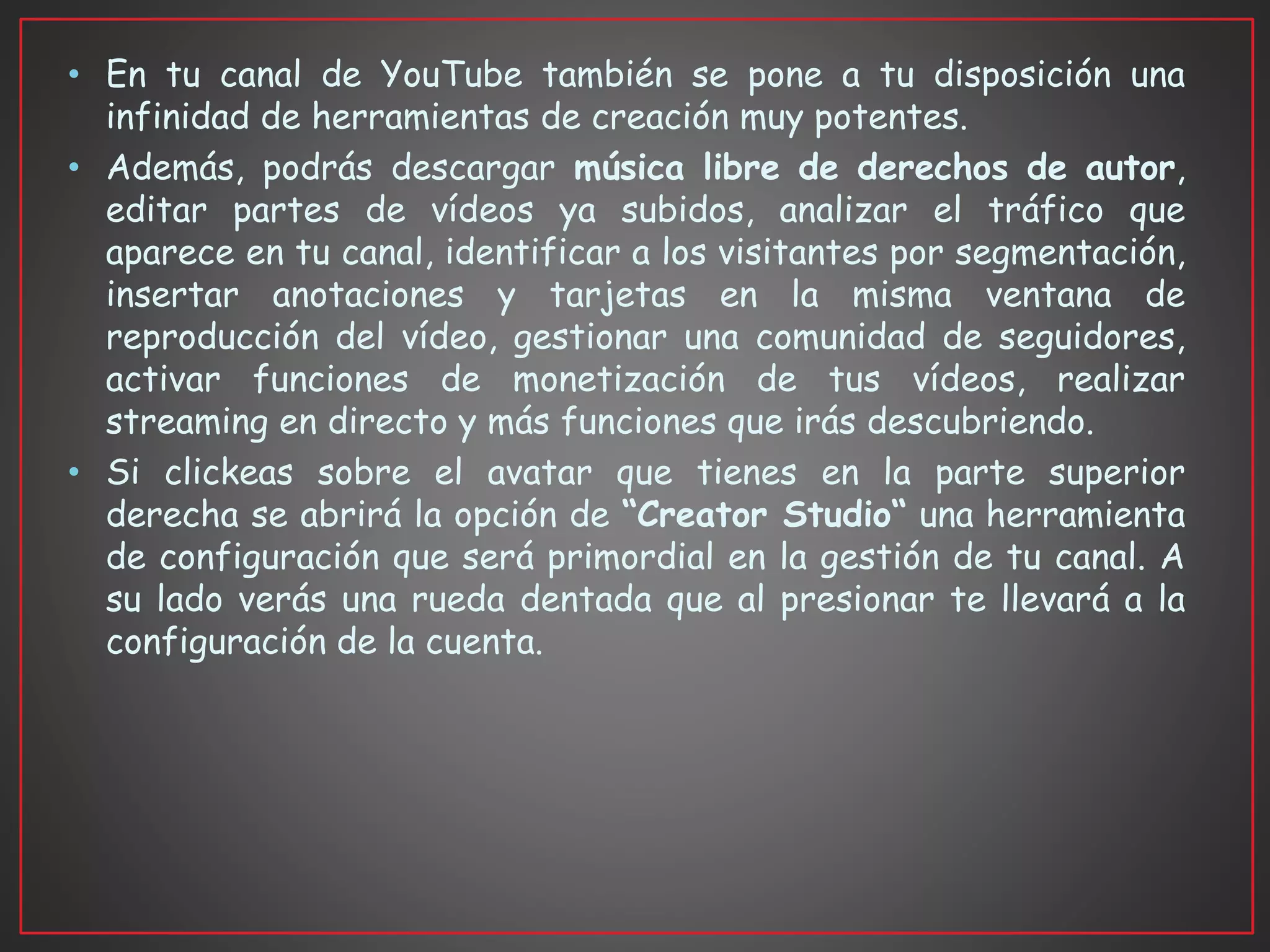 • En tu canal de YouTube también se pone a tu disposición una
infinidad de herramientas de creación muy potentes.
• Además, podrás descargar música libre de derechos de autor,
editar partes de vídeos ya subidos, analizar el tráfico que
aparece en tu canal, identificar a los visitantes por segmentación,
insertar anotaciones y tarjetas en la misma ventana de
reproducción del vídeo, gestionar una comunidad de seguidores,
activar funciones de monetización de tus vídeos, realizar
streaming en directo y más funciones que irás descubriendo.
• Si clickeas sobre el avatar que tienes en la parte superior
derecha se abrirá la opción de “Creator Studio“ una herramienta
de configuración que será primordial en la gestión de tu canal. A
su lado verás una rueda dentada que al presionar te llevará a la
configuración de la cuenta.
 