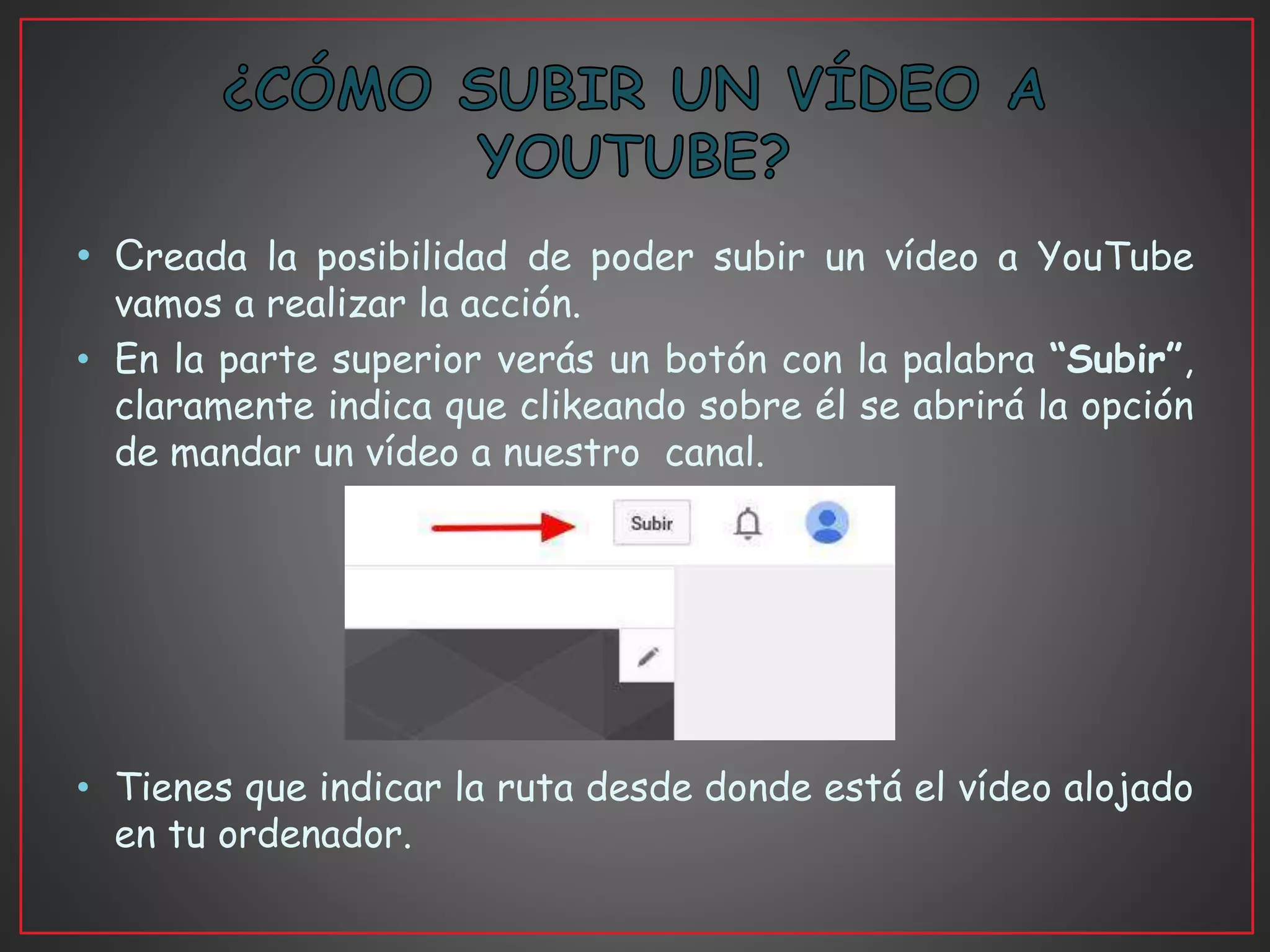 • Creada la posibilidad de poder subir un vídeo a YouTube
vamos a realizar la acción.
• En la parte superior verás un botón con la palabra “Subir”,
claramente indica que clikeando sobre él se abrirá la opción
de mandar un vídeo a nuestro canal.
• Tienes que indicar la ruta desde donde está el vídeo alojado
en tu ordenador.
 