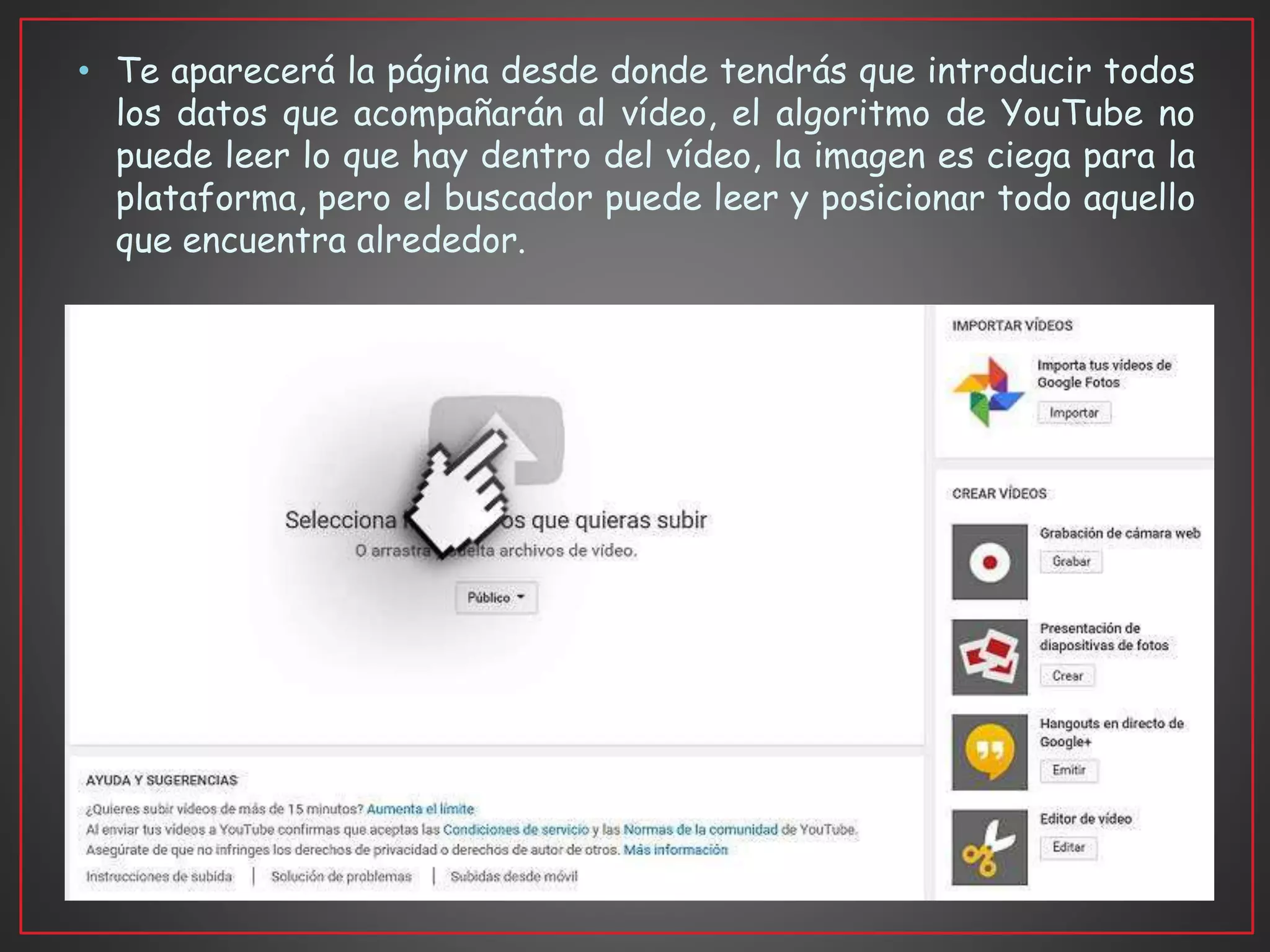 • Te aparecerá la página desde donde tendrás que introducir todos
los datos que acompañarán al vídeo, el algoritmo de YouTube no
puede leer lo que hay dentro del vídeo, la imagen es ciega para la
plataforma, pero el buscador puede leer y posicionar todo aquello
que encuentra alrededor.
 