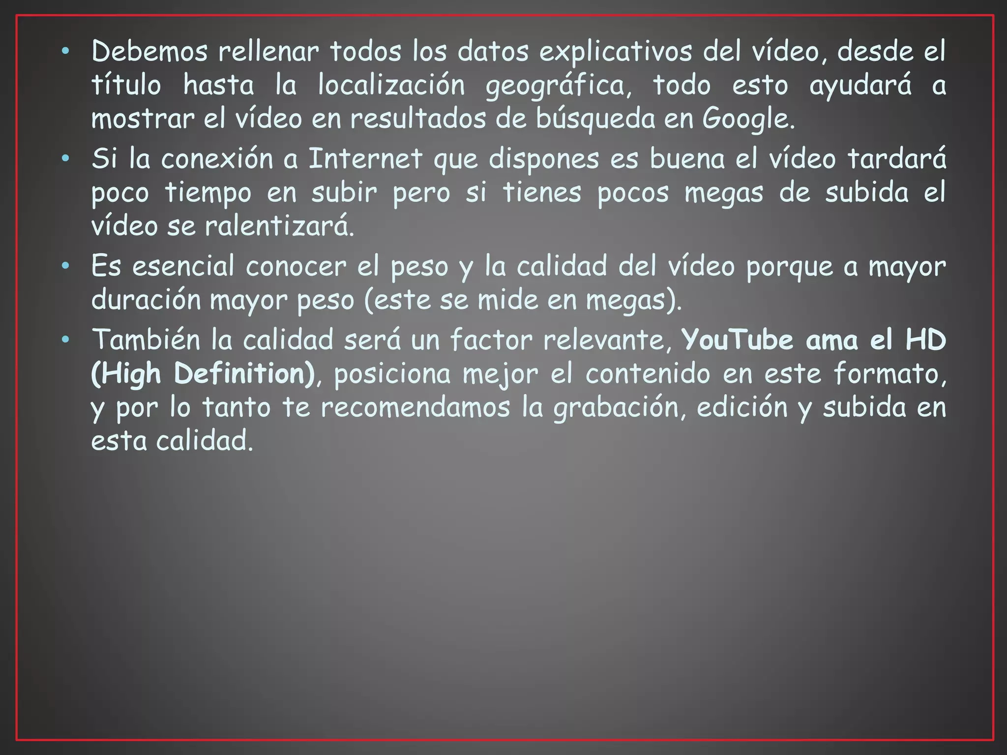 • Debemos rellenar todos los datos explicativos del vídeo, desde el
título hasta la localización geográfica, todo esto ayudará a
mostrar el vídeo en resultados de búsqueda en Google.
• Si la conexión a Internet que dispones es buena el vídeo tardará
poco tiempo en subir pero si tienes pocos megas de subida el
vídeo se ralentizará.
• Es esencial conocer el peso y la calidad del vídeo porque a mayor
duración mayor peso (este se mide en megas).
• También la calidad será un factor relevante, YouTube ama el HD
(High Definition), posiciona mejor el contenido en este formato,
y por lo tanto te recomendamos la grabación, edición y subida en
esta calidad.
 