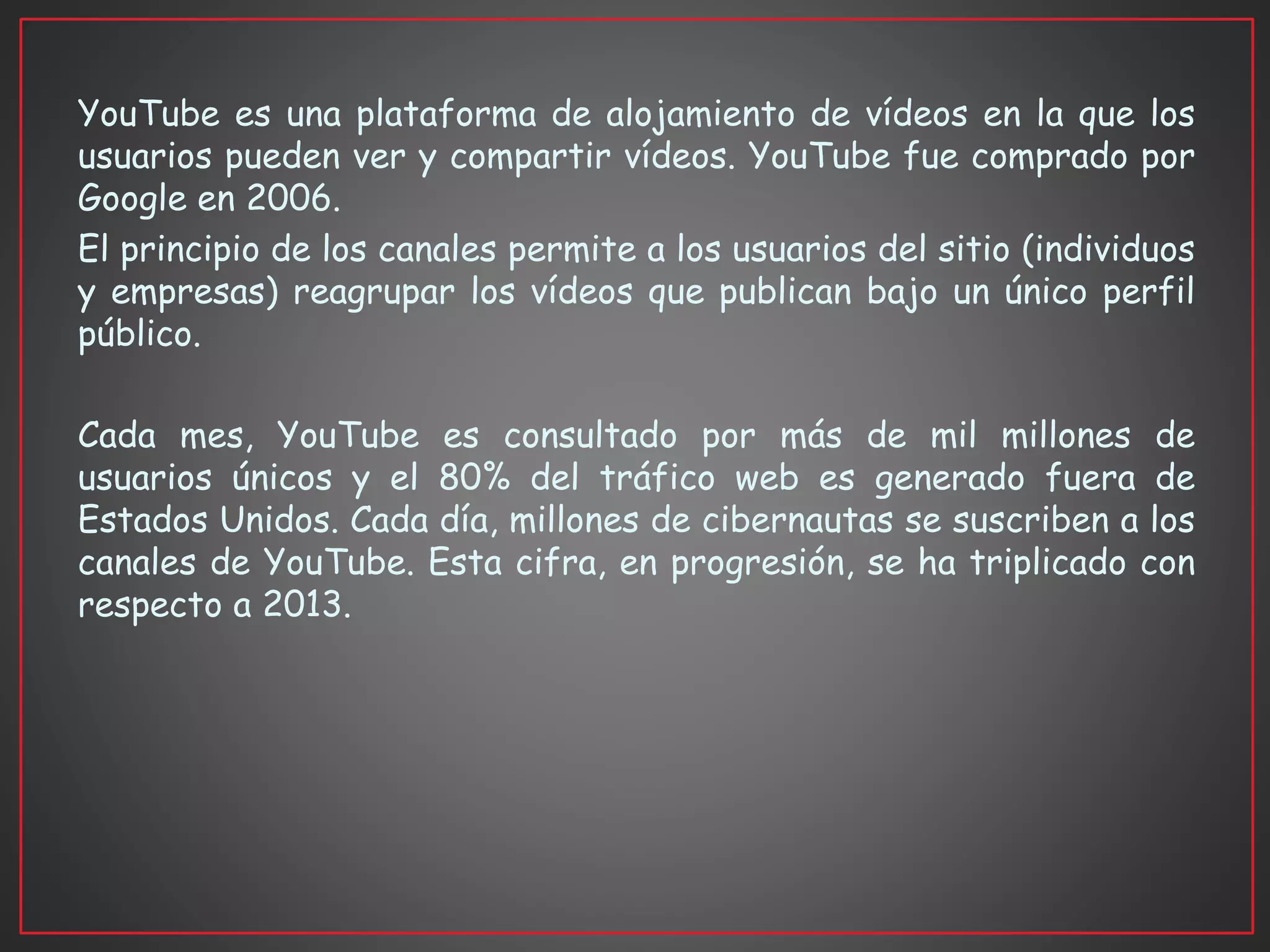 YouTube es una plataforma de alojamiento de vídeos en la que los
usuarios pueden ver y compartir vídeos. YouTube fue comprado por
Google en 2006.
El principio de los canales permite a los usuarios del sitio (individuos
y empresas) reagrupar los vídeos que publican bajo un único perfil
público.
Cada mes, YouTube es consultado por más de mil millones de
usuarios únicos y el 80% del tráfico web es generado fuera de
Estados Unidos. Cada día, millones de cibernautas se suscriben a los
canales de YouTube. Esta cifra, en progresión, se ha triplicado con
respecto a 2013.
 
