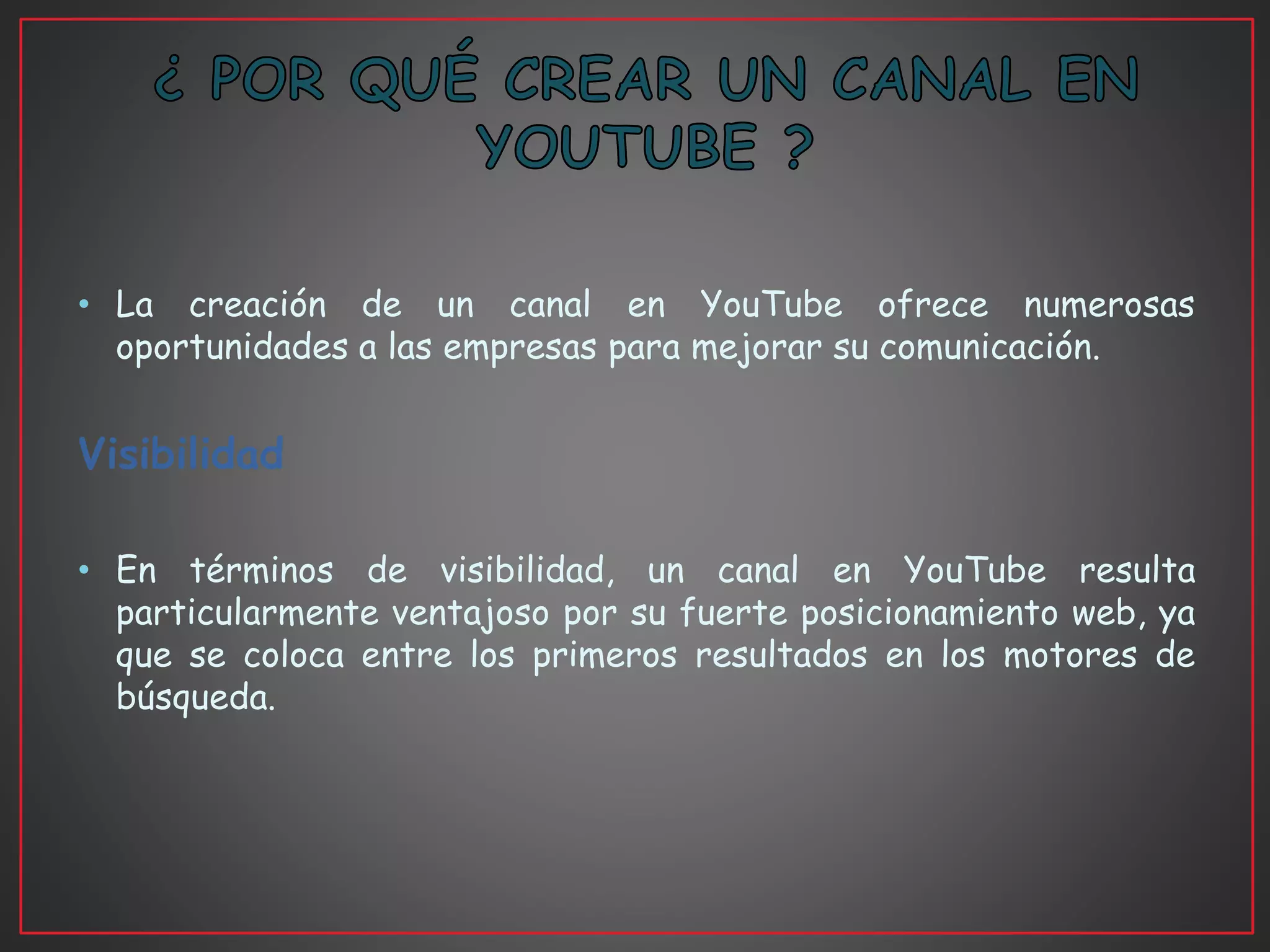 • La creación de un canal en YouTube ofrece numerosas
oportunidades a las empresas para mejorar su comunicación.
Visibilidad
• En términos de visibilidad, un canal en YouTube resulta
particularmente ventajoso por su fuerte posicionamiento web, ya
que se coloca entre los primeros resultados en los motores de
búsqueda.
 