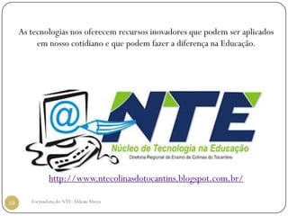 As tecnologias nos oferecem recursos inovadores que podem ser aplicados
          em nosso cotidiano e que podem fazer a diferença na Educação.




               http://www.ntecolinasdotocantins.blogspot.com.br/

19      Formadora do NTE: Aldean Abreu
 