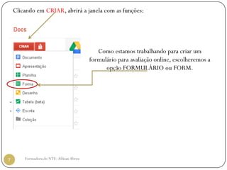 Clicando em CRIAR, abrirá a janela com as funções:




                                            Como estamos trabalhando para criar um
                                         formulário para avaliação online, escolheremos a
                                               opção FORMULÁRIO ou FORM.




7       Formadora do NTE: Aldean Abreu
 