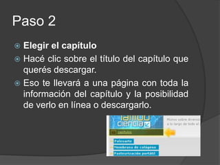 Paso 2Elegir el capítuloHacé clic sobre el título del capítulo que querés descargar.Eso te llevará a una página con toda la información del capítulo y la posibilidad de verlo en línea o descargarlo.