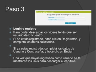 Paso 3Loginy registroPara poder descargar los videos tenés que ser usuario de Encuentro.Si no estás registrado, hacé clic en Registrarse, y completá los datos solicitados.Si ya estás registrado, completá los datos de Usuario y Contraseña, y hacé clic en Enviar.Una vez que hayas ingresado como usuario se te mostrarán los links para descargar el capítulo.
