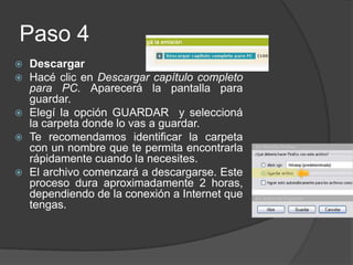 Paso 4Descargar Hacé clic en Descargar capítulo completo para PC. Aparecerá la pantalla para guardar. Elegí la opción GUARDAR  y seleccioná la carpeta donde lo vas a guardar. Te recomendamos identificar la carpeta con un nombre que te permita encontrarla rápidamente cuando la necesites. El archivo comenzará a descargarse. Este proceso dura aproximadamente 2 horas, dependiendo de la conexión a Internet que tengas.