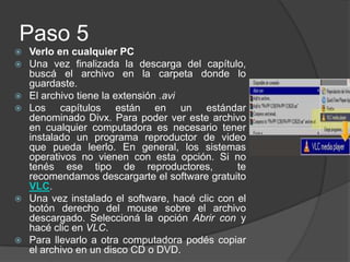 Paso 5Verlo en cualquier PCUna vez finalizada la descarga del capítulo, buscá el archivo en la carpeta donde lo guardaste. El archivo tiene la extensión .aviLos capítulos están en un estándar denominado Divx. Para poder ver este archivo en cualquier computadora es necesario tener instalado un programa reproductor de video que pueda leerlo. En general, los sistemas operativos no vienen con esta opción. Si no tenés ese tipo de reproductores,  te recomendamos descargarte el software gratuito VLC.Una vez instalado el software, hacé clic con el botón derecho del mouse sobre el archivo descargado. Seleccioná la opción Abrir con y hacé clic en VLC. Para llevarlo a otra computadora podés copiar el archivo en un disco CD o DVD.