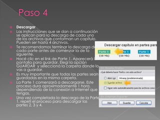 Paso 4DescargarLas instrucciones que se dan a continuación se aplican para la descarga de cada uno de los archivos que conforman un capítulo. Pueden ser hasta 4 archivos.Te recomendamos terminar la descarga de cada parte antes de comenzar la de la siguiente. Hacé clic en el link de Parte 1. Aparecerá la pantalla para guardar. Elegí la opción GUARDAR  y seleccioná la carpeta donde lo vas a guardar. Es muy importante que todas las partes sean guardadas en la misma carpeta. La Parte 1 comenzará a descargarse. Este proceso dura aproximadamente 1 hora, dependiendo de la conexión a Internet que tengas.Una vez completada la descarga de la Parte 1, repetí el proceso para descargar las partes 2, 3 y 4.