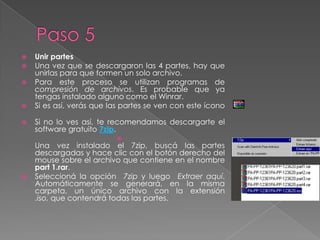 Paso 5Unir partesUna vez que se descargaron las 4 partes, hay que unirlas para que formen un solo archivo. Para este proceso se utilizan programas de compresión de archivos. Es probable que ya tengas instalado alguno como el Winrar. Si es así, verás que las partes se ven con este íconoSi no lo ves así, te recomendamos descargarte el software gratuito 7zip.Una vez instalado el 7zip, buscá las partes descargadas y hace clic con el botón derecho del mouse sobre el archivo que contiene en el nombre part 1.rar.Seleccioná la opción  7zip y luego  Extraer aquí. Automáticamente se generará, en la misma carpeta, un único archivo con la extensión .iso, que contendrá todas las partes.