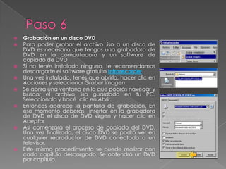 Paso 6Grabación en un disco DVDPara poder grabar el archivo .iso a un disco de DVD es necesario que tengas una grabadora de DVD en la computadora y un software de copiado de DVDSi no tenés instalado ninguno, te recomendamos descargarte el software gratuito Infrarecorder.Una vez instalado, tenés que abrirlo, hacer clic en Acciones y seleccionar Grabar imagenSe abrirá una ventana en la que podrás navegar y buscar el archivo .iso guardado en tu PC. Seleccionalo y hacé  clic en Abrir.Entonces aparece la pantalla de grabación. En ese momento deberás  insertar en la grabadora de DVD el disco de DVD virgen y hacer clic en AceptarAsí comenzará el proceso de copiado del DVD. Una vez finalizado, el disco DVD se podrá ver en cualquier reproductor de DVD conectado a un televisor.Este mismo procedimiento se puede realizar con cada capítulo descargado. Se obtendrá un DVD por capítulo.