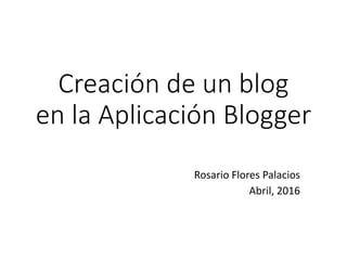 Creación de un blog
en la Aplicación Blogger
Rosario Flores Palacios
Abril, 2016
 