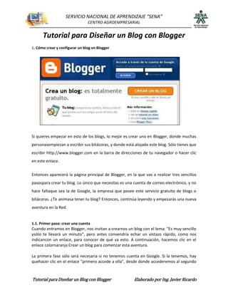 SERVICIO NACIONAL DE APRENDIZAJE “SENA”
                                CENTRO AGROEMPRESARIAL


      Tutorial para Diseñar un Blog con Blogger
1. Cómo crear y configurar un blog en Blogger




Si quieres empezar en esto de los blogs, lo mejor es crear uno en Blogger, donde muchas
personasempiezan a escribir sus bitácoras, y donde está alojado este blog. Sólo tienes que
escribir http://www.blogger.com en la barra de direcciones de tu navegador o hacer clic
en este enlace.


Entonces aparecerá la página principal de Blogger, en la que vas a realizar tres sencillos
pasospara crear tu blog. Lo único que necesitas es una cuenta de correo electrónico, y no
hace faltaque sea la de Google, la empresa que posee este servicio gratuito de blogs o
bitácoras. ¿Te animasa tener tu blog? Entonces, continúa leyendo y empezarás una nueva
aventura en la Red.


1.1. Primer paso: crear una cuenta
Cuando entramos en Blogger, nos invitan a crearnos un blog con el lema: "Es muy sencillo
ysólo te llevará un minuto", pero antes convendría echar un vistazo rápido, como nos
indicancon un enlace, para conocer de qué va esto. A continuación, hacemos clic en el
enlace colornaranja Crear un blog para comenzar esta aventura.

La primera fase sólo será necesaria si no tenemos cuenta en Google. Si la tenemos, hay
quehacer clic en el enlace "primero accede a ella", desde donde accederemos al segundo



Tutorial para Diseñar un Blog con Blogger               Elaborado por Ing. Javier Ricardo
 