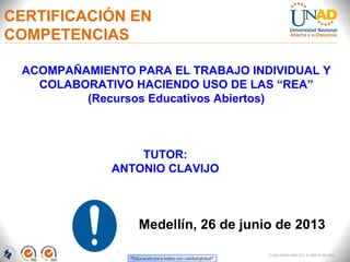 CERTIFICACIÓN EN
COMPETENCIAS
Medellín, 26 de junio de 2013
TUTOR:
ANTONIO CLAVIJO
FI-GQ-GCMU-004-015 V. 000-27-08-2011
ACOMPAÑAMIENTO PARA EL TRABAJO INDIVIDUAL Y
COLABORATIVO HACIENDO USO DE LAS “REA”
(Recursos Educativos Abiertos)
 
