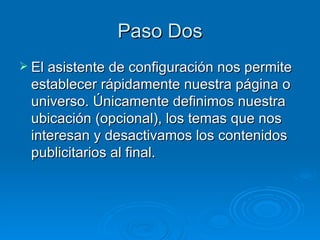 Paso Dos El asistente de configuración nos permite establecer rápidamente nuestra página o universo. Únicamente definimos nuestra ubicación (opcional), los temas que nos interesan y desactivamos los contenidos publicitarios al final.  