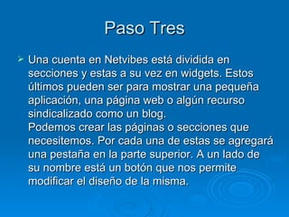 Paso Tres Una cuenta en Netvibes está dividida en secciones y estas a su vez en widgets. Estos últimos pueden ser para mostrar una pequeña aplicación, una página web o algún recurso sindicalizado como un blog. Podemos crear las páginas o secciones que necesitemos. Por cada una de estas se agregará una pestaña en la parte superior. A un lado de su nombre está un botón que nos permite modificar el diseño de la misma.  
