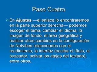 Paso Cuatro En  Ajustes  —el enlace lo encontraremos en la parte superior derecha— podemos escoger el tema, cambiar el idioma, la imagen de fondo, el área geográfica y realizar otros cambios en la configuración de Netvibes relacionados con el rendimiento, la interfaz (ocultar el título, el buscador, activar los atajos del teclado), entre otros.  