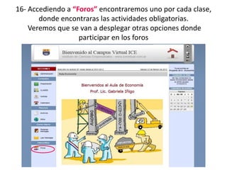 16- Accediendo a “Foros” encontraremos uno por cada clase,
       donde encontraras las actividades obligatorias.
    Veremos que se van a desplegar otras opciones donde
                   participar en los foros
 