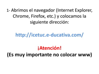 1- Abrimos el navegador (Internet Explorer,
   Chrome, Firefox, etc.) y colocamos la
          siguiente dirección:

    http://icetuc.e-ducativa.com/

            ¡Atención!
(Es muy importante no colocar www)
 