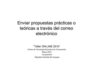 Enviar propuestas prácticas o
 teóricas a través del correo
         electrónico

           “Taller ON-LINE 2010”
     Centro de Tecnología Educativa de Tacuarembó
                      Marzo 2010
                      Tacuarembó
             República Oriental del Uruguay
 