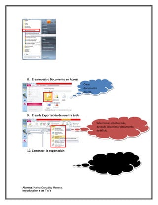 8. Crear nuestro Documento en Access
                                              Crear
                                              documento
                                              Access.




   9. Crear la Exportación de nuestra tabla

                                                      Seleccionar el botón más,
                                                      después seleccionar documento
                                                      de HTML.




   10. Comenzar la exportación

                                                      Seleccionar la etiqueta de
                                                      exportar en HTLM .




Alumna: Karina González Herrera.
Introducción a las Tic´s
 