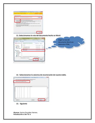 11. Seleccionamos la ruta del documento hecho en Word.

                                                      Elegir la ruta del
                                                      documento Word con
                                                      extensión HTML.




   12. Seleccionamos la columna de enumeración de nuestra tabla.




   13. Siguiente



Alumna: Karina González Herrera.
Introducción a las Tic´s
 