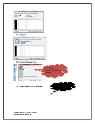 cv
   14. Después




                                   cv
   15. Finalizar la exportación


                                         En este paso no es
                                         necesario cambiarle el
                                         nombre.




                                   cv

                                                     Guardar la
   16. Finalizar la acción de exportar               exportación
                                                     iniciada.




Alumna: Karina González Herrera.
Introducción a las Tic´s
 
