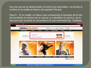 Una vez que se ha seleccionado el archivo por automático  se escribe el nombre en la casilla en blanco del apartado RevisarPaso 6.-  En la casilla  en blanco que corresponde al apartado de Enviar ahí escribirás el nombre con el cual se va a identificar tu archivo. (se te pide que aquí escribas la comunidad a la cual misionaste Eje. Xopilapa)