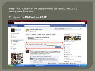 Paso  final.- Colocar el link proporcionado por MEGAUPLOAD  y colocarlo en Facebook.En el grupo de Misión Juvenil 2011