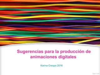 Karina Crespo 2016
Sugerencias para la producción de
animaciones digitales
 