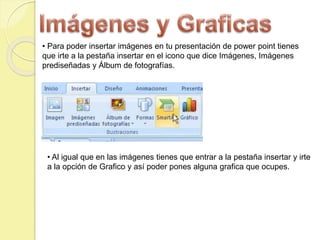 • Para poder insertar imágenes en tu presentación de power point tienes
que irte a la pestaña insertar en el icono que dice Imágenes, Imágenes
prediseñadas y Álbum de fotografías.
• Al igual que en las imágenes tienes que entrar a la pestaña insertar y irte
a la opción de Grafico y así poder pones alguna grafica que ocupes.
 