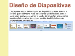 • Para poder buscar un fondo para tus diapositivas puedes entrar a la
pestaña que dice Diseño y vas las opciones que te muestra. Si no te
gusta algún color puedes ver en el cuadro de temas hay una opciones
que dices Colores y hay los puedes cambiar, también la letra que
maneje el teme y los efectos.
 